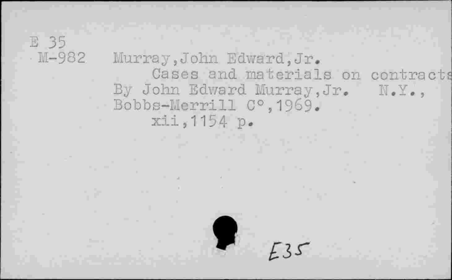 ﻿E 35
M-982
Murray,John Edward,Jr.
Cases and materials on contract By John Edward Murray,Jr. N.Y., Bobbs-Merrill C°,1969.
xii,1154 p.
